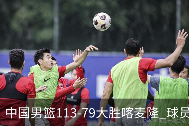中国男篮113-79大胜喀麦隆 球员评价：8人优秀，4人及格