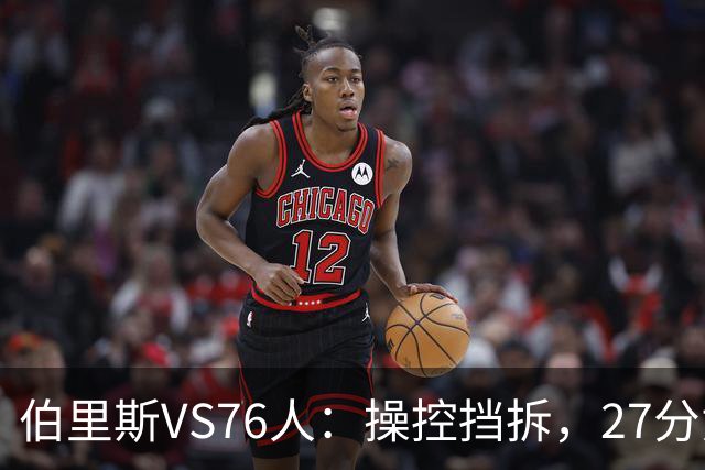 伯里斯VS76人：操控挡拆，27分贡献准绝杀