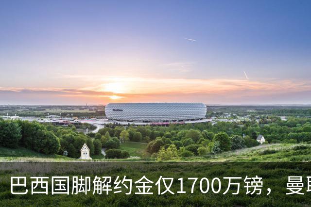 巴西国脚解约金仅1700万镑，曼联准备触发，纽卡也在盯着他