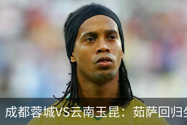 成都蓉城VS云南玉昆：茹萨回归坐镇中场 罗慕洛领衔 拜合拉木冲锋