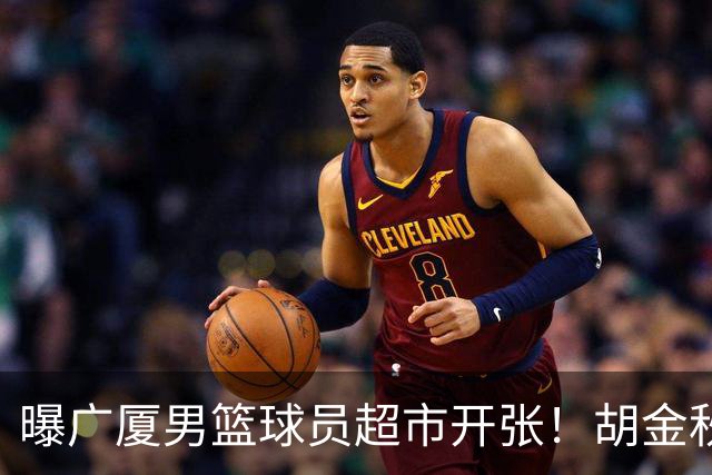 曝广厦男篮球员超市开张！胡金秋引发多队争抢，北京接近签下布朗，孙铭徽无人问津！