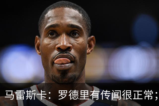 马雷斯卡：罗德里有传闻很正常；很感激在蓝狐和切尔西的经历