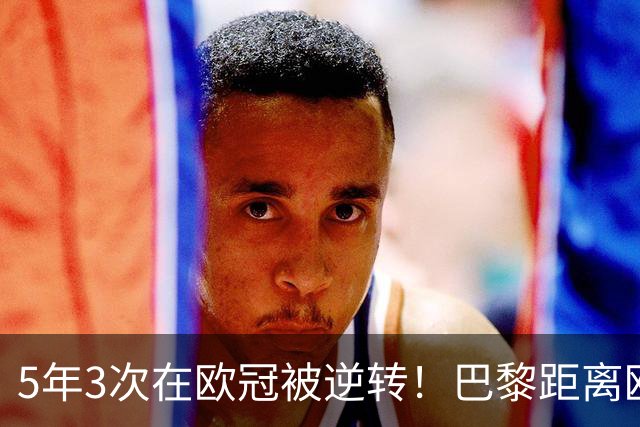 5年3次在欧冠被逆转！巴黎距离欧洲贵族还很远
